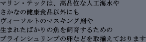 マリン・テックは、高品位な人工海水やさかなの健康食品以外にもヴィーソルトのマスキング剤や生まれたばかりの魚を飼育するためのブラインシュリンプの卵などを取揃えております